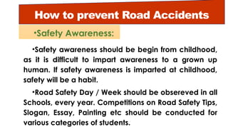 How to prevent Road Accidents
•Safety awareness should be begin from childhood,
as it is difficult to impart awareness to a grown up
human. If safety awareness is imparted at childhood,
safety will be a habit.
•Road Safety Day / Week should be obsereved in all
Schools, every year. Competitions on Road Safety Tips,
Slogan, Essay, Painting etc should be conducted for
various categories of students.
•Safety Awareness:
 