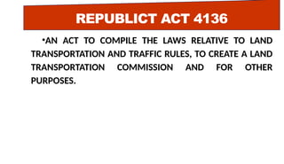 REPUBLICT ACT 4136
•AN ACT TO COMPILE THE LAWS RELATIVE TO LAND
TRANSPORTATION AND TRAFFIC RULES, TO CREATE A LAND
TRANSPORTATION COMMISSION AND FOR OTHER
PURPOSES.
 