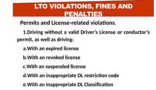LTO VIOLATIONS, FINES AND
PENALTIES
Permits and License-related violations.
1.Driving without a valid Driver’s License or conductor’s
permit, as well as driving:
a.With an expired license
b.With an revoked license
c.With an suspended license
d.With an inappropriate DL restriction code
e.With an inappropriate DL Classification
 