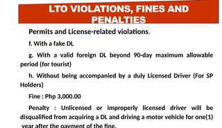 LTO VIOLATIONS, FINES AND
PENALTIES
Permits and License-related violations.
f. With a fake DL
g. With a valid foreign DL beyond 90-day maximum allowable
period (for tourist)
h. Without being accompanied by a duly Licensed Driver (For SP
Holders)
Fine : Php 3,000.00
Penalty : Unlicensed or improperly licensed driver will be
disqualified from acquiring a DL and driving a motor vehicle for one(1)
 