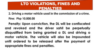 LTO VIOLATIONS, FINES AND
PENALTIES
2. Driving a motor vehicle used in the commission of a crime.
Fine: Php 10,000.00
Penalty: Upon conviction, the DL will be confiscated
and revoked and the driver sahll be perpetually
disqualified from being granted a DL and driving a
motor vehicle. The vehicle will also be impounded
until ordered to be released after the payment of
appropriate fines and penalties.
 