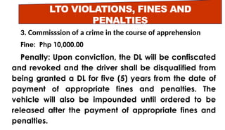 LTO VIOLATIONS, FINES AND
PENALTIES
3. Commisssion of a crime in the course of apprehension
Fine: Php 10,000.00
Penalty: Upon conviction, the DL will be confiscated
and revoked and the driver shall be disqualified from
being granted a DL for five (5) years from the date of
payment of appropriate fines and penalties. The
vehicle will also be impounded until ordered to be
released after the payment of appropriate fines and
penalties.
 