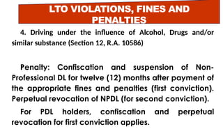 LTO VIOLATIONS, FINES AND
PENALTIES
4. Driving under the influence of Alcohol, Drugs and/or
similar substance (Section 12, R.A. 10586)
Penalty: Confiscation and suspension of Non-
Professional DL for twelve (12) months after payment of
the appropriate fines and penalties (first conviction).
Perpetual revocation of NPDL (for second conviction).
For PDL holders, confiscation and perpetual
revocation for first conviction applies.
 