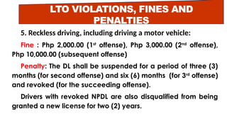 LTO VIOLATIONS, FINES AND
PENALTIES
5. Reckless driving, including driving a motor vehicle:
Fine : Php 2,000.00 (1st
offense), Php 3,000.00 (2nd
offense),
Php 10,000.00 (subsequent offense)
Penalty: The DL shall be suspended for a period of three (3)
months (for second offense) and six (6) months (for 3rd
offense)
and revoked (for the succeeding offense).
Drivers with revoked NPDL are also disqualified from being
granted a new license for two (2) years.
 