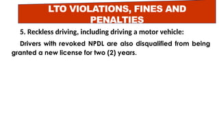 LTO VIOLATIONS, FINES AND
PENALTIES
5. Reckless driving, including driving a motor vehicle:
Drivers with revoked NPDL are also disqualified from being
granted a new license for two (2) years.
 