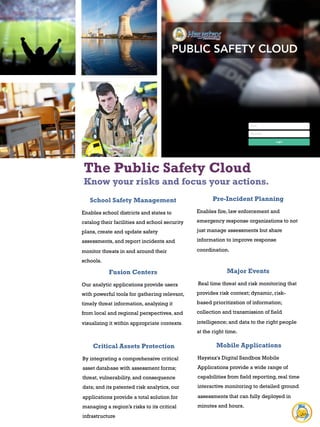 The Public Safety Cloud
Know your risks and focus your actions.
School Safety Management
Enables school districts and states to
catalog their facilities and school security
plans, create and update safety
assessments, and report incidents and
monitor threats in and around their
schools.
Pre-Incident Planning
Enables fire, law enforcement and
emergency response organizations to not
just manage assessments but share
information to improve response
coordination.
Fusion Centers
Our analytic applications provide users
with powerful tools for gathering relevant,
timely threat information, analyzing it
from local and regional perspectives, and
visualizing it within appropriate contexts.
Major Events
	
  Real time threat and risk monitoring that
provides risk context; dynamic, risk-
based prioritization of information;
collection and transmission of field
intelligence; and data to the right people
at the right time.
Critical Assets Protection
By integrating a comprehensive critical
asset database with assessment forms;
threat, vulnerability, and consequence
data; and its patented risk analytics, our
applications provide a total solution for
managing a region’s risks to its critical
infrastructure
Mobile Applications
Haystax's Digital Sandbox Mobile
Applications provide a wide range of
capabilities from field reporting, real time
interactive monitoring to detailed ground
assessments that can fully deployed in
minutes and hours.
 