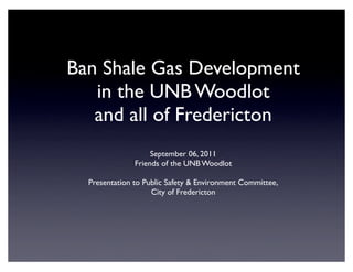 Ban Shale Gas Development
   in the UNB Woodlot
   and all of Fredericton
                    September 06, 2011
               Friends of the UNB Woodlot

  Presentation to Public Safety & Environment Committee,
                    City of Fredericton
 