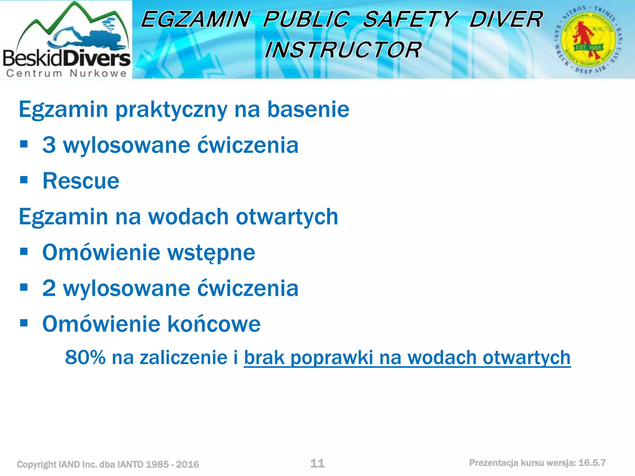 Copyright IAND Inc. dba IANTD 1985 - 2016 Prezentacja kursu wersja: 16.5.7
Egzamin praktyczny na basenie
 3 wylosowane ćwiczenia
 Rescue
Egzamin na wodach otwartych
 Omówienie wstępne
 2 wylosowane ćwiczenia
 Omówienie końcowe
80% na zaliczenie i brak poprawki na wodach otwartych
11
 
