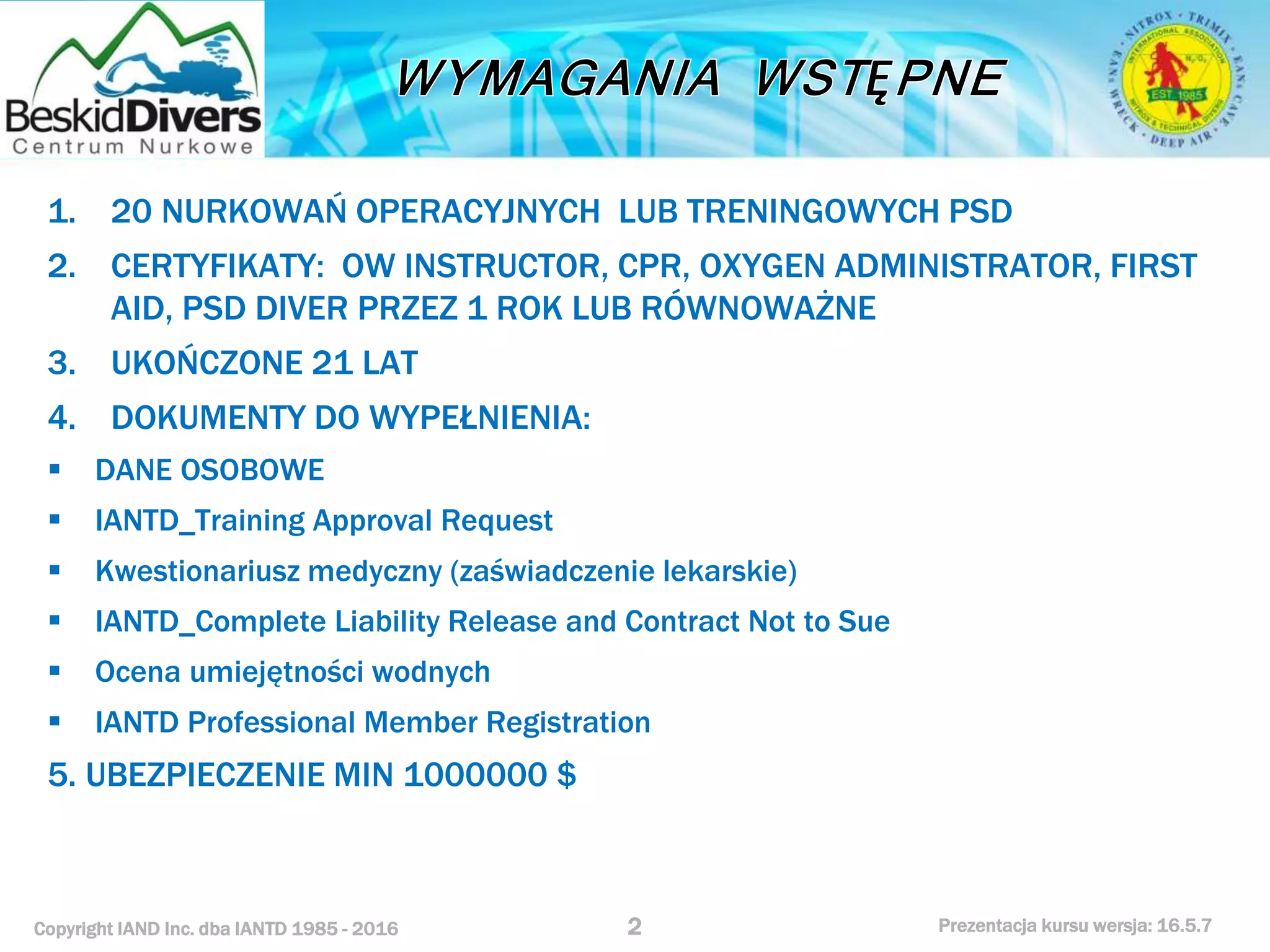 Copyright IAND Inc. dba IANTD 1985 - 2016 Prezentacja kursu wersja: 16.5.7
1. 20 NURKOWAŃ OPERACYJNYCH LUB TRENINGOWYCH PSD
2. CERTYFIKATY: OW INSTRUCTOR, CPR, OXYGEN ADMINISTRATOR, FIRST
AID, PSD DIVER PRZEZ 1 ROK LUB RÓWNOWAŻNE
3. UKOŃCZONE 21 LAT
4. DOKUMENTY DO WYPEŁNIENIA:
 DANE OSOBOWE
 IANTD_Training Approval Request
 Kwestionariusz medyczny (zaświadczenie lekarskie)
 IANTD_Complete Liability Release and Contract Not to Sue
 Ocena umiejętności wodnych
 IANTD Professional Member Registration
5. UBEZPIECZENIE MIN 1000000 $
2
 
