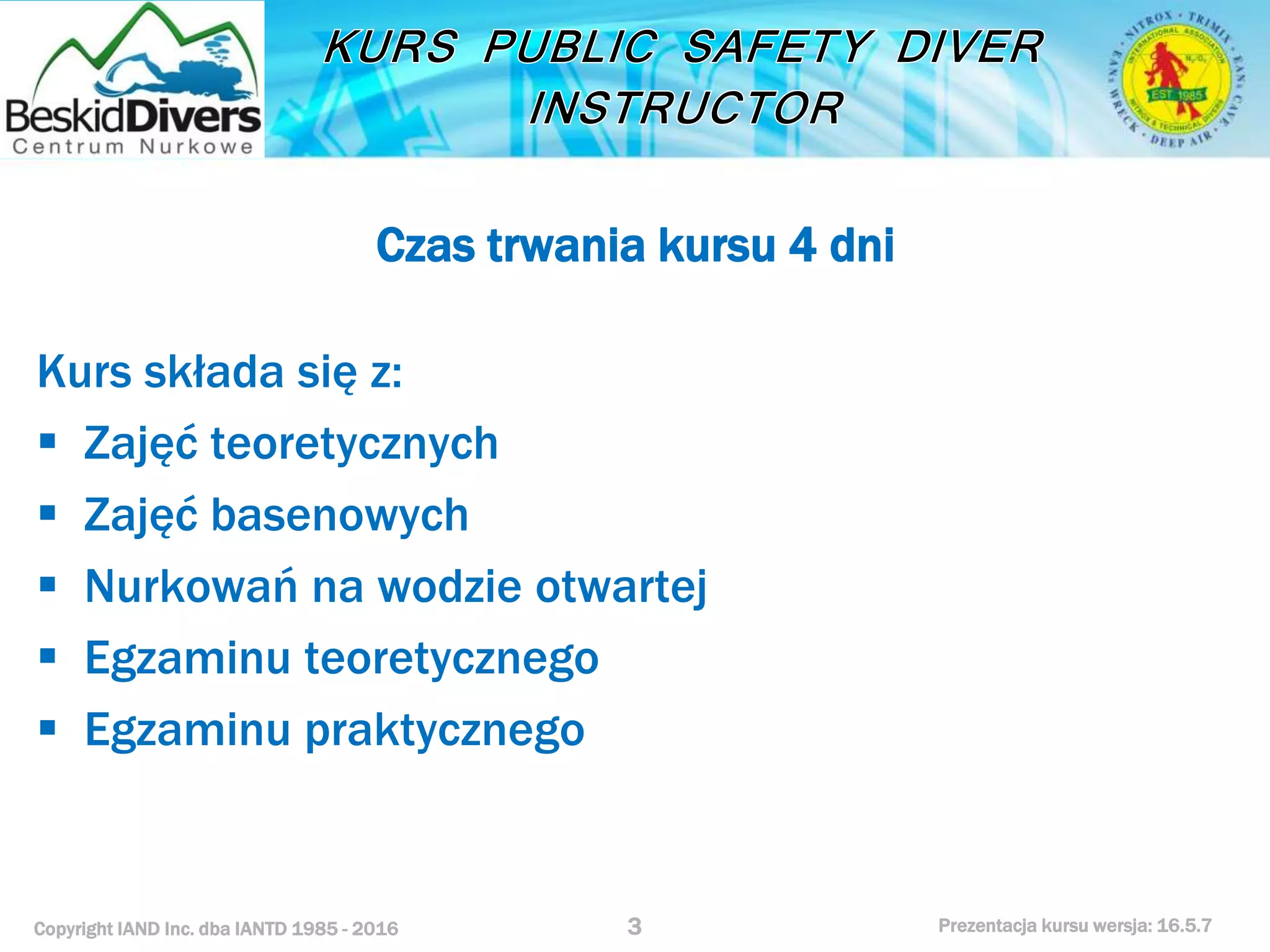 Copyright IAND Inc. dba IANTD 1985 - 2016 Prezentacja kursu wersja: 16.5.7
Czas trwania kursu 4 dni
Kurs składa się z:
 Zajęć teoretycznych
 Zajęć basenowych
 Nurkowań na wodzie otwartej
 Egzaminu teoretycznego
 Egzaminu praktycznego
3
 