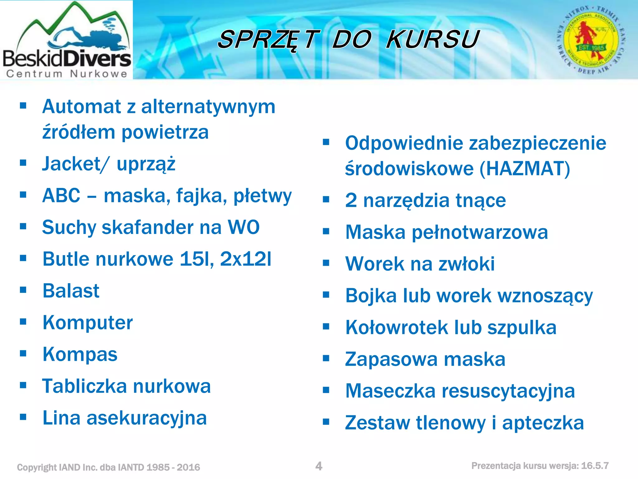 Copyright IAND Inc. dba IANTD 1985 - 2016 Prezentacja kursu wersja: 16.5.7
 Automat z alternatywnym
źródłem powietrza
 Jacket/ uprząż
 ABC – maska, fajka, płetwy
 Suchy skafander na WO
 Butle nurkowe 15l, 2x12l
 Balast
 Komputer
 Kompas
 Tabliczka nurkowa
 Lina asekuracyjna
4
 Odpowiednie zabezpieczenie
środowiskowe (HAZMAT)
 2 narzędzia tnące
 Maska pełnotwarzowa
 Worek na zwłoki
 Bojka lub worek wznoszący
 Kołowrotek lub szpulka
 Zapasowa maska
 Maseczka resuscytacyjna
 Zestaw tlenowy i apteczka
 