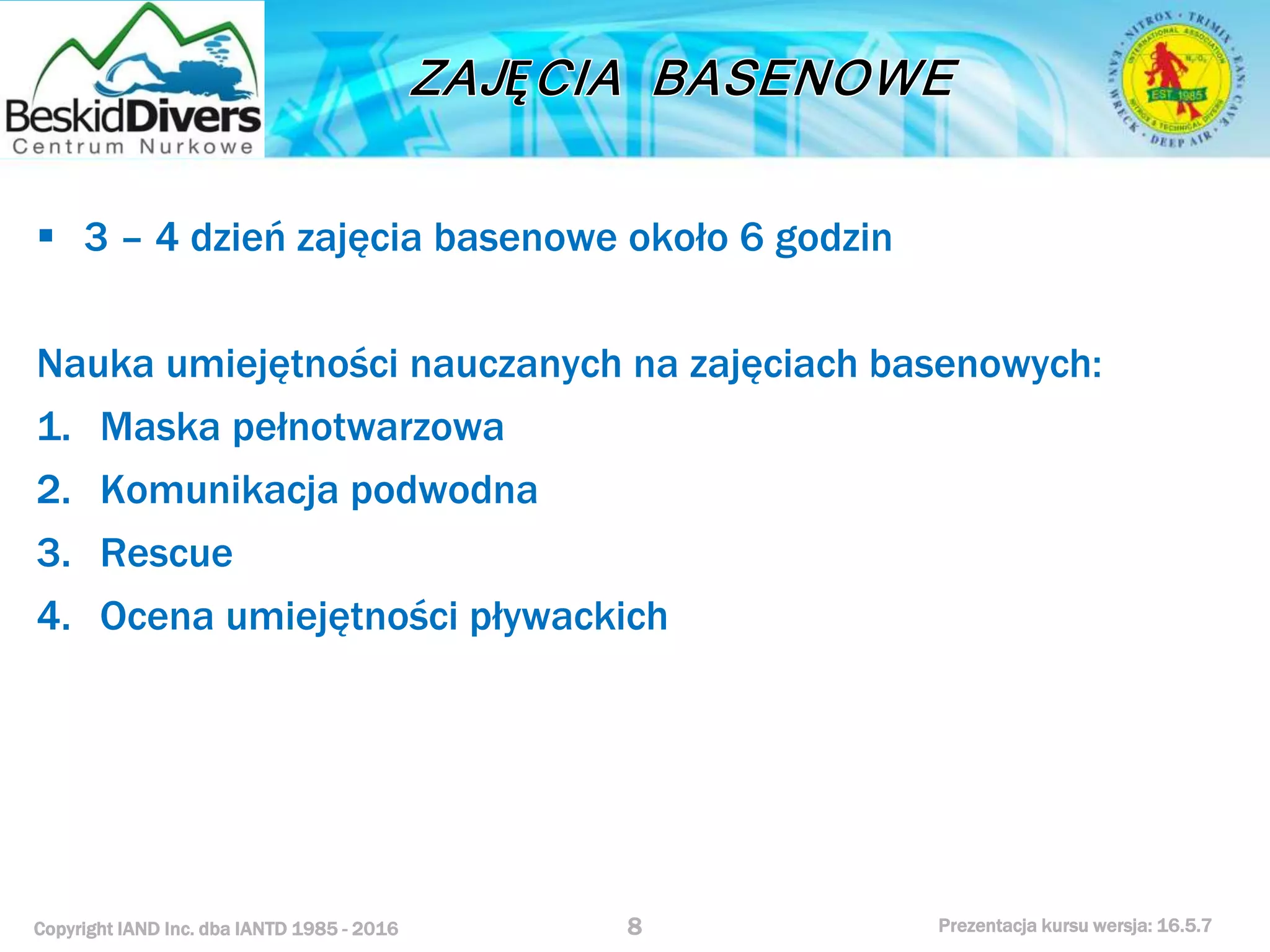 Copyright IAND Inc. dba IANTD 1985 - 2016 Prezentacja kursu wersja: 16.5.7
 3 – 4 dzień zajęcia basenowe około 6 godzin
Nauka umiejętności nauczanych na zajęciach basenowych:
1. Maska pełnotwarzowa
2. Komunikacja podwodna
3. Rescue
4. Ocena umiejętności pływackich
8
 