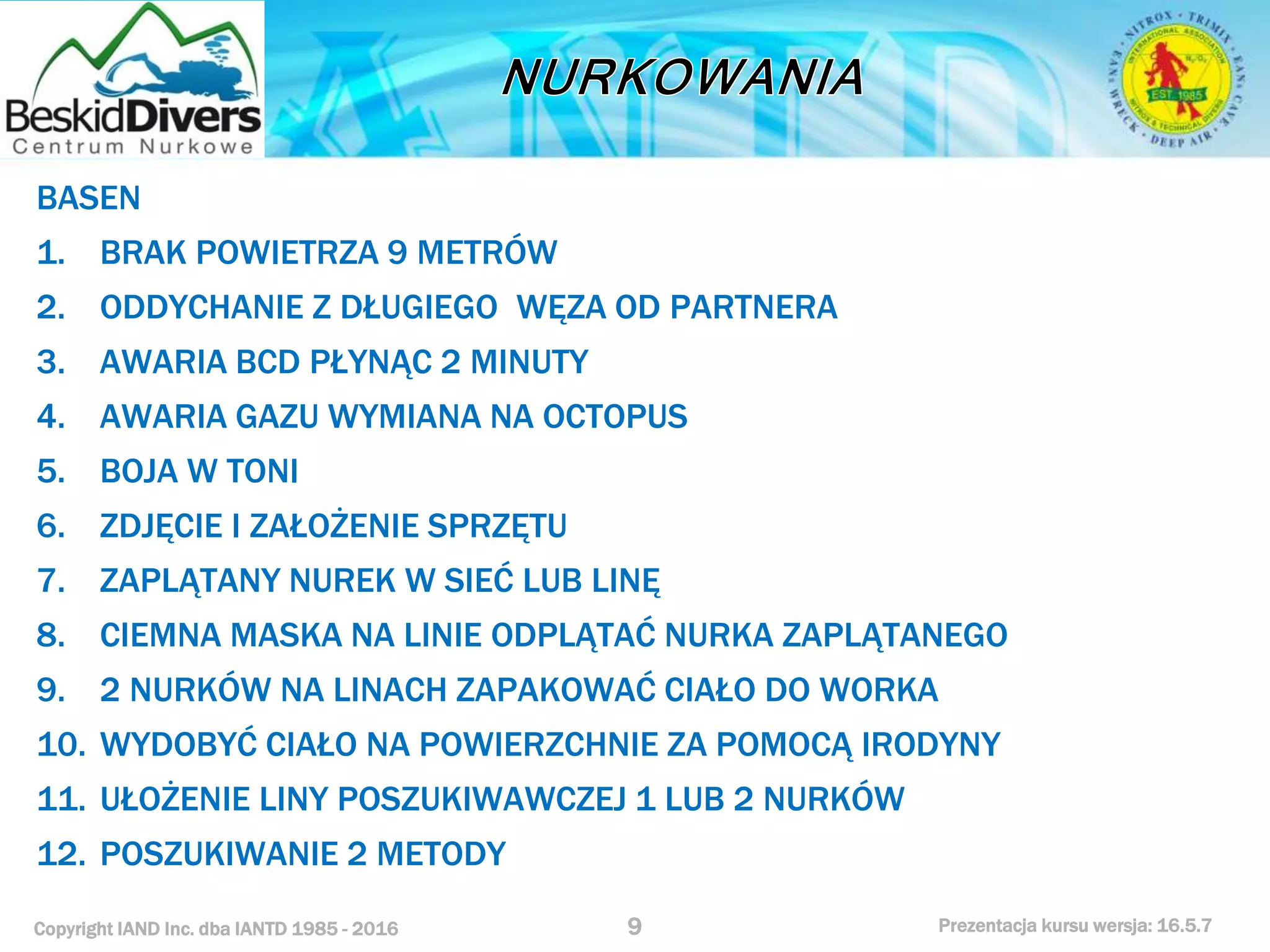 Copyright IAND Inc. dba IANTD 1985 - 2016 Prezentacja kursu wersja: 16.5.7
BASEN
1. BRAK POWIETRZA 9 METRÓW
2. ODDYCHANIE Z DŁUGIEGO WĘZA OD PARTNERA
3. AWARIA BCD PŁYNĄC 2 MINUTY
4. AWARIA GAZU WYMIANA NA OCTOPUS
5. BOJA W TONI
6. ZDJĘCIE I ZAŁOŻENIE SPRZĘTU
7. ZAPLĄTANY NUREK W SIEĆ LUB LINĘ
8. CIEMNA MASKA NA LINIE ODPLĄTAĆ NURKA ZAPLĄTANEGO
9. 2 NURKÓW NA LINACH ZAPAKOWAĆ CIAŁO DO WORKA
10. WYDOBYĆ CIAŁO NA POWIERZCHNIE ZA POMOCĄ IRODYNY
11. UŁOŻENIE LINY POSZUKIWAWCZEJ 1 LUB 2 NURKÓW
12. POSZUKIWANIE 2 METODY
9
 