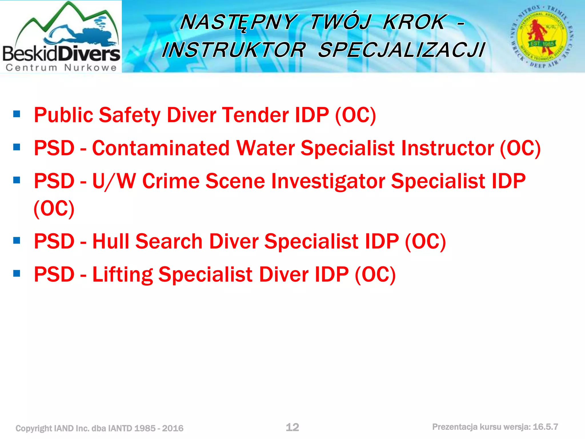 Copyright IAND Inc. dba IANTD 1985 - 2016 Prezentacja kursu wersja: 16.5.7
 Public Safety Diver Tender IDP (OC)
 PSD - Contaminated Water Specialist Instructor (OC)
 PSD - U/W Crime Scene Investigator Specialist IDP
(OC)
 PSD - Hull Search Diver Specialist IDP (OC)
 PSD - Lifting Specialist Diver IDP (OC)
12
 