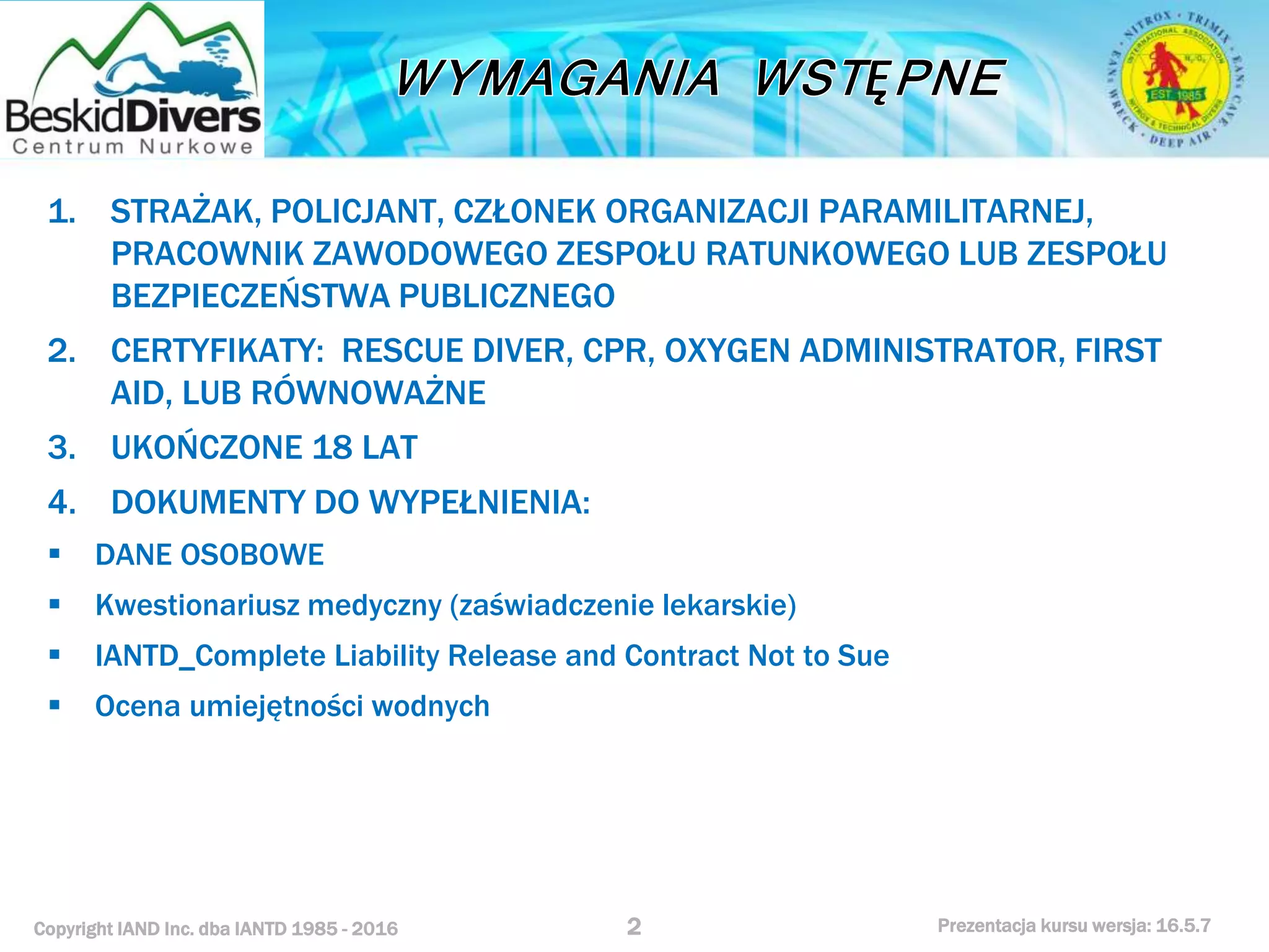 Copyright IAND Inc. dba IANTD 1985 - 2016 Prezentacja kursu wersja: 16.5.7
1. STRAŻAK, POLICJANT, CZŁONEK ORGANIZACJI PARAMILITARNEJ,
PRACOWNIK ZAWODOWEGO ZESPOŁU RATUNKOWEGO LUB ZESPOŁU
BEZPIECZEŃSTWA PUBLICZNEGO
2. CERTYFIKATY: RESCUE DIVER, CPR, OXYGEN ADMINISTRATOR, FIRST
AID, LUB RÓWNOWAŻNE
3. UKOŃCZONE 18 LAT
4. DOKUMENTY DO WYPEŁNIENIA:
 DANE OSOBOWE
 Kwestionariusz medyczny (zaświadczenie lekarskie)
 IANTD_Complete Liability Release and Contract Not to Sue
 Ocena umiejętności wodnych
2
 