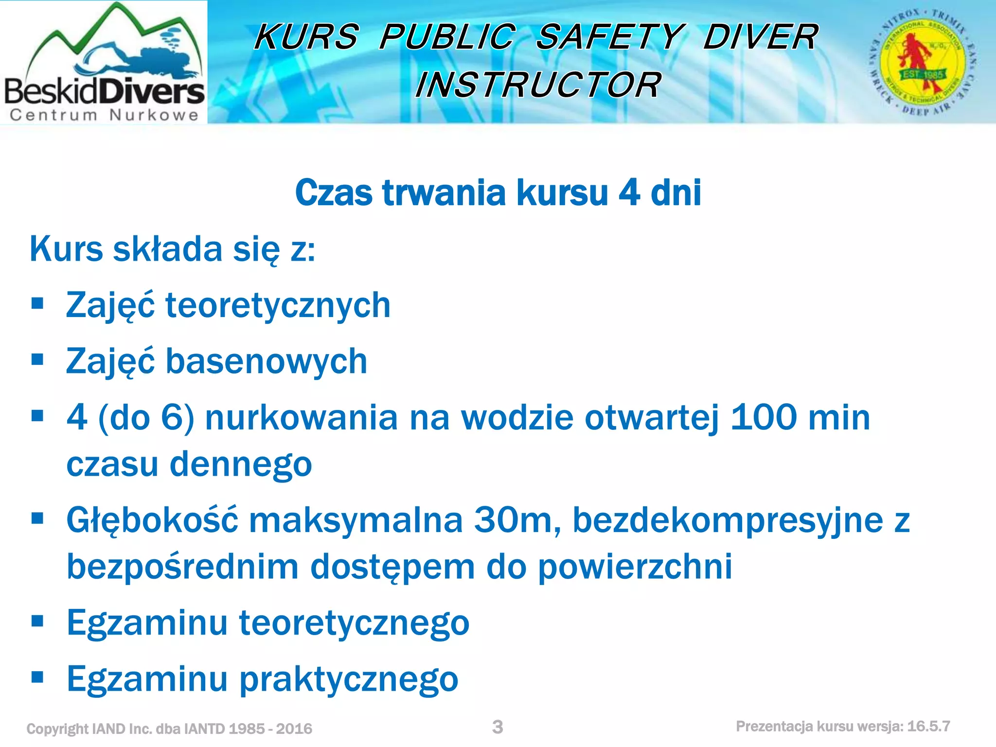 Copyright IAND Inc. dba IANTD 1985 - 2016 Prezentacja kursu wersja: 16.5.7
Czas trwania kursu 4 dni
Kurs składa się z:
 Zajęć teoretycznych
 Zajęć basenowych
 4 (do 6) nurkowania na wodzie otwartej 100 min
czasu dennego
 Głębokość maksymalna 30m, bezdekompresyjne z
bezpośrednim dostępem do powierzchni
 Egzaminu teoretycznego
 Egzaminu praktycznego
3
 