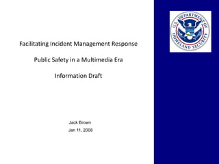Facilitating Incident Management Response

     Public Safety in a Multimedia Era

            Information Draft




                 Jack Brown
                 Jan 11, 2008
 
