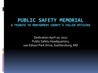 PUBLIC SAFETY MEMORIAL
A TRIBUTE TO MONTGOMERY COUNTY'S FALLEN OFFICERS



               Dedication April 20, 2012
             Public Safety Headquarters,
       100 Edison Park Drive, Gaithersburg, MD
 