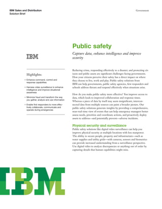 IBM Sales and Distribution                                                                                            Government
Solution Brief




                                                          Public safety
                                                          Capture data, enhance intelligence and improve
                                                          security


                                                          Reducing crime, responding effectively to a disaster, and protecting cit-
                Highlights:                               izens and public assets are signiﬁcant challenges facing governments.
                                                          How your citizens perceive their safety has a direct impact on where
            ●   Enhance command, control and              they choose to live, work and play. Public safety solutions from
                response capabilities
                                                          IBM can help governments, public safety agencies, ﬁrst responders and
            ●   Harness video surveillance to enhance     schools address threats and respond effectively when situations arise.
                intelligence and improve situational
                awareness
                                                          How do you make public safety more effective? You improve access to
            ●   Minimize fraud and transform the way      data, which leads to improved collaboration and response times.
                you gather, analyze and use information
                                                          Whereas a piece of data by itself may seem insigniﬁcant, intercon-
            ●   Enable ﬁrst responders to more effec-     nected data from multiple sources can paint a broader picture. Our
                tively collaborate, communicate and       public safety solutions generate insights by providing a comprehensive,
                operate during emergencies
                                                          near-real-time view of events that can help emergency managers better
                                                          assess needs, prioritize and coordinate actions, and proactively deploy
                                                          assets to address—and potentially prevent—adverse incidents.

                                                          Physical security and surveillance
                                                          Public safety solutions like digital video surveillance can help you
                                                          improve physical security at multiple locations with less manpower.
                                                          The ability to secure people, property and infrastructure—such as
                                                          water supplies and utility grids—with cameras, sensors and biometrics
                                                          can provide increased understanding from a surveillance perspective.
                                                          Use digital video to analyze discrepancies or anything out of order by
                                                          capturing details that human capabilities might miss.
 