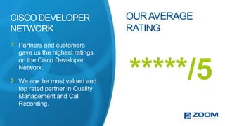 CISCO DEVELOPER                 OUR AVERAGE
NETWORK                         RATING
 Partners and customers
 gave us the highest ratings
 on the Cisco Developer
 Network.

 We are the most valued and
 top rated partner in Quality
                                *****/5
 Management and Call
 Recording.
 