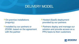 DELIVERY MODEL


On-premise installations       Hosted (SaaS) deployment
(majority)                     provided by our partners
Installed by our partners or   Partners deploy and manage our
ZOOM, based on the agreement   solution and provide access on a
with the partner               PPU basis to their customers
 