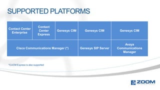 SUPPORTED PLATFORMS

                         Contact
Contact Center
                          Center   Genesys CIM      Genesys CIM        Genesys CIM
  Enterprise
                         Express


                                                                          Avaya
      Cisco Communications Manager (*)           Genesys SIP Server   Communications
                                                                         Manager



*CUCM Express is also supported
 