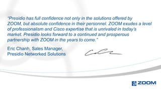 “Presidio has full confidence not only in the solutions offered by
ZOOM, but absolute confidence in their personnel. ZOOM exudes a level
of professionalism and Cisco expertise that is unrivaled in today’s
market. Presidio looks forward to a continued and prosperous
partnership with ZOOM in the years to come.”
Eric Chanh, Sales Manager,
Presidio Networked Solutions
 