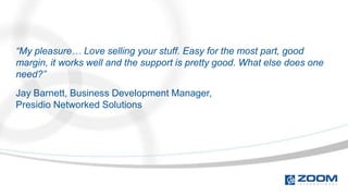 “My pleasure… Love selling your stuff. Easy for the most part, good
margin, it works well and the support is pretty good. What else does one
need?”
Jay Barnett, Business Development Manager,
Presidio Networked Solutions
 