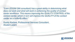 "Liam (ZOOM QM consultant) has a great ability in determining what
does not work and what will work in enhancing the quality of contact
center workforce. This means improving the QUALITY CONTROL of the
contact center, which in turn will improve the QUALITY of the contact
center as a butterfly effect.”
Doddy Kartiwa, Professional Services Consultant,
Alcatel-Lucent
 