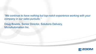 “We continue to have nothing but top-notch experience working with your
company in our sales pursuits.”
Doug Bowlds, Senior Director, Solutions Delivery,
MicroAutomation Inc.
 