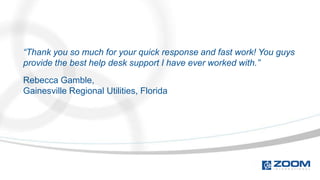 “Thank you so much for your quick response and fast work! You guys
provide the best help desk support I have ever worked with.”
Rebecca Gamble,
Gainesville Regional Utilities, Florida
 