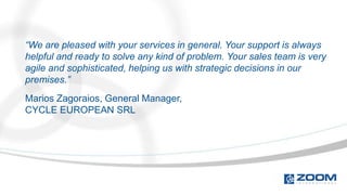 “We are pleased with your services in general. Your support is always
helpful and ready to solve any kind of problem. Your sales team is very
agile and sophisticated, helping us with strategic decisions in our
premises.”
Marios Zagoraios, General Manager,
CYCLE EUROPEAN SRL
 