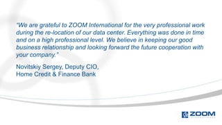 “We are grateful to ZOOM International for the very professional work
during the re-location of our data center. Everything was done in time
and on a high professional level. We believe in keeping our good
business relationship and looking forward the future cooperation with
your company.”
Novitskiy Sergey, Deputy CIO,
Home Credit & Finance Bank
 