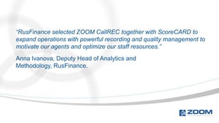 “RusFinance selected ZOOM CallREC together with ScoreCARD to
expand operations with powerful recording and quality management to
motivate our agents and optimize our staff resources.”
Anna Ivanova, Deputy Head of Analytics and
Methodology, RusFinance.
 