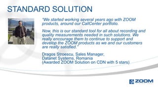 STANDARD SOLUTION
      “We started working several years ago with ZOOM
      products, around our CallCenter portfolio.
      Now, this is our standard tool for all about recording and
      quality measurements needed in such solutions. We
      really encourage them to continue to support and
      develop the ZOOM products as we and our customers
      are really satisfied.”
      Dragos Stroescu, Sales Manager,
      Datanet Systems, Romania
      (Awarded ZOOM Solution on CDN with 5 stars)
 