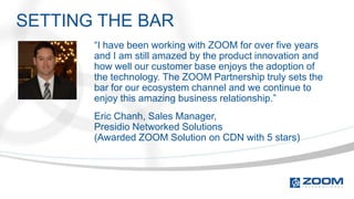 SETTING THE BAR
       “I have been working with ZOOM for over five years
       and I am still amazed by the product innovation and
       how well our customer base enjoys the adoption of
       the technology. The ZOOM Partnership truly sets the
       bar for our ecosystem channel and we continue to
       enjoy this amazing business relationship.”
       Eric Chanh, Sales Manager,
       Presidio Networked Solutions
       (Awarded ZOOM Solution on CDN with 5 stars)
 