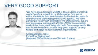 VERY GOOD SUPPORT
      “We have been deploying ZOOM in Cisco UCCX and UCCE
      contact centers, as well as on Callmanager throughout
      Africa, the Middle East and Pakistan for the last two years in
      very small and large deployments (700 agents). We have
      worked previously with alternative VR/ QM solutions, but are
      now exclusively working with ZOOM. ZOOM is a complete
      product that is very well integrated with Cisco components. We
      also found the team to provide very good support, be very
      flexible and adapt to new customer requirements.”
      Andreas Stuber, CEO,
      Expertflow, Switzerland
      (Awarded ZOOM Solution on CDN with 5 stars)
 