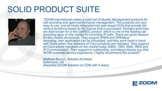 SOLID PRODUCT SUITE
       “ZOOM International makes a solid set of Quality Management products for
       call recording and agent performance management. The products are very
       easy to use, and all nicely integrated into web-based GUIs that provide the
       various functions based on the license that is purchased. Perhaps what they
       are best known for is the CallREC product, which is one of the leading call
       recording apps on the market for recording IP calls. There are good reasons
       for this market dominance. They support SPAN and SPANless
       recording, their application can be virtualized, and they work hand in hand
       with Cisco when new releases of Cisco products are released. They support
       all Cisco phone handsets on the market today (6900, 7900, 8900, 9900 and
       IP Communicator). Their support is outstanding, and always leaves you that
       WOW customer service experience. I highly recommend this product!”

       Matthew Bynum, Solution Architect,
       Softchoice, US
       (Awarded ZOOM Solution on CDN with 5 stars)
 