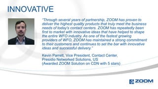 INNOVATIVE
       “Through several years of partnership, ZOOM has proven to
       deliver the highest quality products that truly meet the business
       needs of today's contact centers. ZOOM has repeatedly been
       first to market with innovative ideas that have helped to shape
       the entire WFO industry. As one of the fastest growing
       providers of WFO, ZOOM has maintained a strong commitment
       to their customers and continues to set the bar with innovative
       ideas and successful delivery.”
       Kevin Parrett, Vice President, Contact Center,
       Presidio Networked Solutions, US
       (Awarded ZOOM Solution on CDN with 5 stars)
 