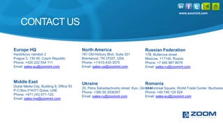 www.zoomint.com


    CONTACT US

Europe HQ                                 North America                          Russian Federation
Havlíčkovo náměstí 2                      761 Old Hickory Blvd, Suite 201        17B, Butlerova street
Prague 3, 130 00, Czech Republic          Brentwood, TN 37027, USA               Moscow, 117146, Russia
Phone: +420 222 554 111                   Phone: +1 615-435-3575                 Phone: +7 495 967 9079
Email: sales-eu@zoomint.com               Email: sales-us@zoomint.com            Email: sales-ru@zoomint.com



Middle East                               Ukraine                                Romania
Dubai Media City, Building 8, Office 55
                                          25, Petra Sahaidachnoho street Kyiv, Ukraine
                                                                                  10 Montreal Square, World Trade Center Bucharest
P.O.Box 214371 Dubai, UAE
                                          Phone: +380 50 3536307                  Phone: +40 746 124 924
Phone: +971 (43) 671-125
                                          Email: sales-ru@zoomint.com             Email: sales-eu@zoomint.com
Email: sales-me@zoomint.com
 