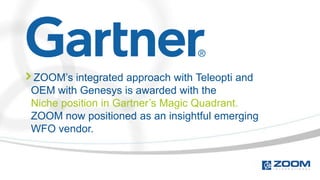 ZOOM’s integrated approach with Teleopti and
OEM with Genesys is awarded with the
Niche position in Gartner’s Magic Quadrant.
ZOOM now positioned as an insightful emerging
WFO vendor.
 