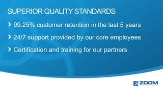 SUPERIOR QUALITY STANDARDS
 99.25% customer retention in the last 5 years
 24/7 support provided by our core employees
 Certification and training for our partners
 