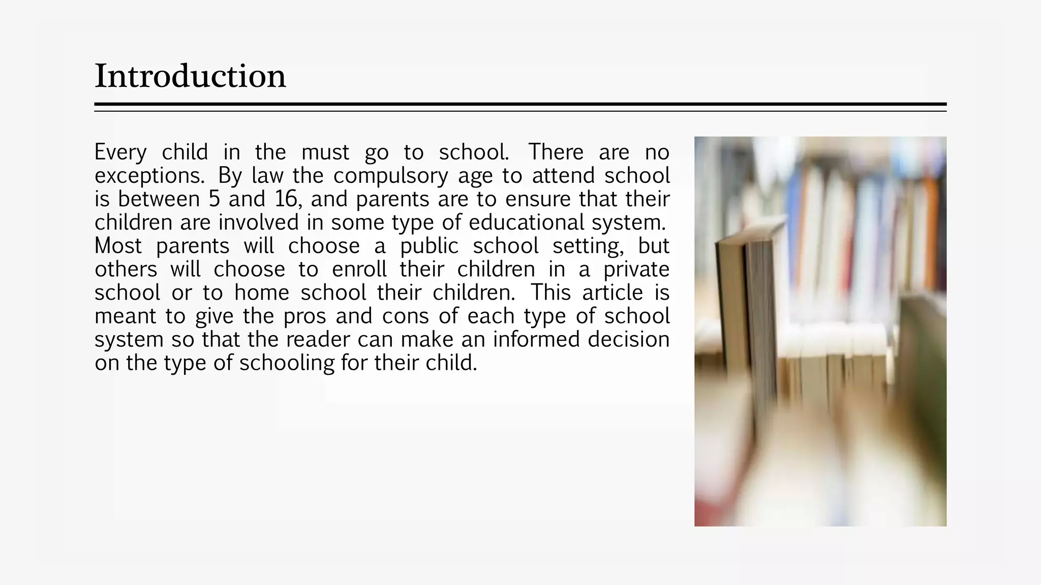 Introduction
Every child in the must go to school. There are no
exceptions. By law the compulsory age to attend school
is between 5 and 16, and parents are to ensure that their
children are involved in some type of educational system.
Most parents will choose a public school setting, but
others will choose to enroll their children in a private
school or to home school their children. This article is
meant to give the pros and cons of each type of school
system so that the reader can make an informed decision
on the type of schooling for their child.
 