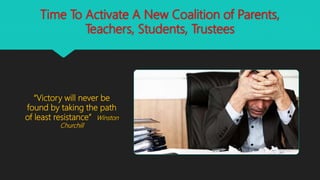 Time To Activate A New Coalition of Parents,
Teachers, Students, Trustees
“Victory will never be
found by taking the path
of least resistance” Winston
Churchill
 