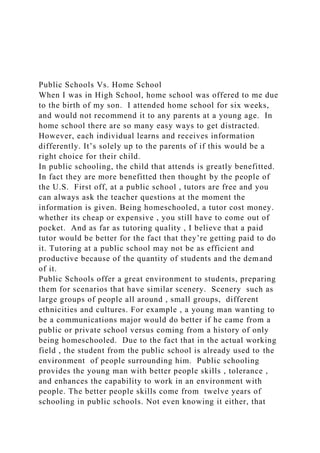 Public Schools Vs. Home School
When I was in High School, home school was offered to me due
to the birth of my son. I attended home school for six weeks,
and would not recommend it to any parents at a young age. In
home school there are so many easy ways to get distracted.
However, each individual learns and receives information
differently. It’s solely up to the parents of if this would be a
right choice for their child.
In public schooling, the child that attends is greatly benefitted.
In fact they are more benefitted then thought by the people of
the U.S. First off, at a public school , tutors are free and you
can always ask the teacher questions at the moment the
information is given. Being homeschooled, a tutor cost money.
whether its cheap or expensive , you still have to come out of
pocket. And as far as tutoring quality , I believe that a paid
tutor would be better for the fact that they’re getting paid to do
it. Tutoring at a public school may not be as efficient and
productive because of the quantity of students and the demand
of it.
Public Schools offer a great environment to students, preparing
them for scenarios that have similar scenery. Scenery such as
large groups of people all around , small groups, different
ethnicities and cultures. For example , a young man wanting to
be a communications major would do better if he came from a
public or private school versus coming from a history of only
being homeschooled. Due to the fact that in the actual working
field , the student from the public school is already used to the
environment of people surrounding him. Public schooling
provides the young man with better people skills , tolerance ,
and enhances the capability to work in an environment with
people. The better people skills come from twelve years of
schooling in public schools. Not even knowing it either, that
 