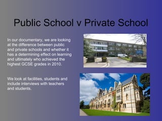 Public School v Private School  In our documentary, we are looking at the difference between public and private schools and whether it has a determining effect on learning and ultimately who achieved the highest GCSE grades in 2010.  We look at facilities, students and include interviews with teachers and students.  