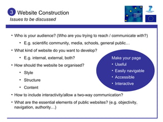 Website Construction Issues to be discussed 3 Who is your audience? (Who are you trying to reach / communicate with?) E.g. scientific community, media, schools, general public… What kind of website do you want to develop?  E.g. internal, external, both? How should the website be organised?  Style  Structure Content How to include interactivity/allow a two-way communication? What are the essential elements of public websites? (e.g. objectivity, navigation, authority…) Make your page Useful Easily navigable Accessible Interactive 