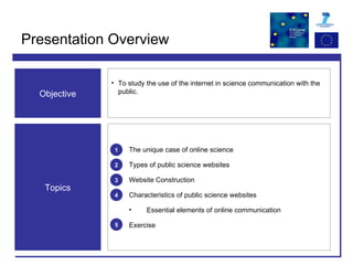 Presentation Overview The unique case of online science Types of public science websites  Website Construction Characteristics of public science websites Essential elements of online communication Exercise Objective To study the use of the internet in science communication with the public. Topics 1 2 5 3 4 