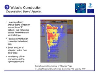Website Construction Organisation: Users’ Attention 3 Example eyetracking heatmap of “About Us” Page  in  Jakob Nielsen and Kara Pernice,  E yetracking Web Usability, 2009 Heatmap clearly shows users' tendency to read in an "F" pattern: two horizontal stripes followed by an vertical stripe Focus on information presented in bulleted lists Small amount of attention to the "see also" area No viewing of the promotions in the rightmost column 