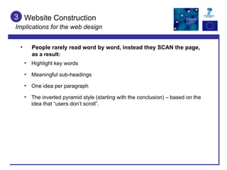 Website Construction  Implications for the web design 3 People rarely read word by word, instead they SCAN the page, a s a result: Meaningful sub-headings One idea per paragraph The inverted pyramid style (starting with the conclusion) – based on the idea that “users don’t scroll”. Highlight key words 